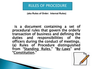 is a document containing a set of
procedural rules that govern the orderly
transaction of business and defining the
duties and responsibilities of the
officers during the conduct of meetings.
(a) Rules of Procedure distinguished
from “Standing Rules,” “By-Laws” and
“Constitution.”
RULES OF PROCEDURE
(aka Rules of Order: Internal Rules)
 