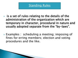  is a set of rules relating to the details of the
administration of the organization which are
temporary in character, procedural in nature and
usually adopted separate from the “by-laws”.
 Examples : scheduling a meeting; imposing of
fines for erring members; election and voting
procedures and the like.
Standing Rules
 
