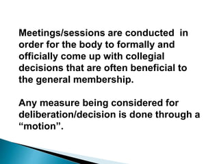 Meetings/sessions are conducted in
order for the body to formally and
officially come up with collegial
decisions that are often beneficial to
the general membership.
Any measure being considered for
deliberation/decision is done through a
“motion”.
 