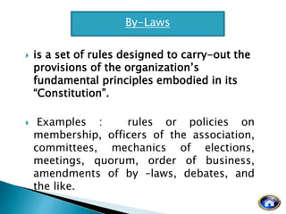 is a set of rules designed to carry-out the
provisions of the organization’s
fundamental principles embodied in its
“Constitution”.
 Examples : rules or policies on
membership, officers of the association,
committees, mechanics of elections,
meetings, quorum, order of business,
amendments of by –laws, debates, and
the like.
By-Laws
 