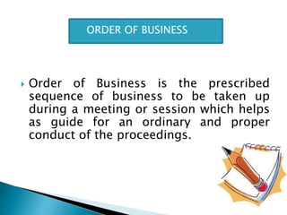  Order of Business is the prescribed
sequence of business to be taken up
during a meeting or session which helps
as guide for an ordinary and proper
conduct of the proceedings.
ORDER OF BUSINESS
 