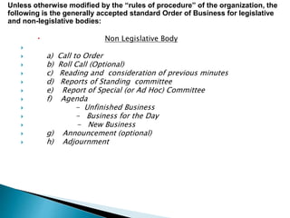  Non Legislative Body

 a) Call to Order
 b) Roll Call (Optional)
 c) Reading and consideration of previous minutes
 d) Reports of Standing committee
 e) Report of Special (or Ad Hoc) Committee
 f) Agenda
 - Unfinished Business
 - Business for the Day
 - New Business
 g) Announcement (optional)
 h) Adjournment
Unless otherwise modified by the “rules of procedure” of the organization, the
following is the generally accepted standard Order of Business for legislative
and non-legislative bodies:
 