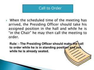  When the scheduled time of the meeting has
arrived, the Presiding Officer should take his
assigned position in the hall and while he is
“in the Chair” he may then call the meeting to
order.
Call to Order
Rule: - The Presiding Officer should make the call
to order while he is in standing position and not
while he is already seated.
 
