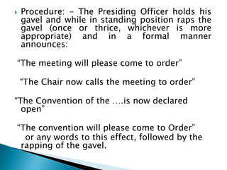  Procedure: - The Presiding Officer holds his
gavel and while in standing position raps the
gavel (once or thrice, whichever is more
appropriate) and in a formal manner
announces:
“The meeting will please come to order”
“The Chair now calls the meeting to order”
“The Convention of the ….is now declared
open”
“The convention will please come to Order”
or any words to this effect, followed by the
rapping of the gavel.
 