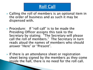  Calling the roll of members is an optional item in
the order of business and as such it may be
dispensed with.
 Procedure: If “roll call” is to be made the
Presiding Officer assigns this task to the
Secretary by stating: “The Secretary will please
call the roll of members.” The Secretary in turn
reads aloud the names of members who should
answer “Here” or “Present”.
 If there is an attendance sheet or registration
sheet being signed by the members as they come
inside the hall, there is no need for the roll call.
Roll Call
 