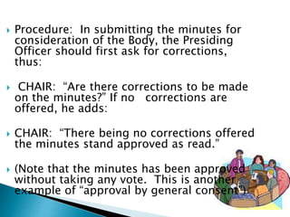  Procedure: In submitting the minutes for
consideration of the Body, the Presiding
Officer should first ask for corrections,
thus:
 CHAIR: “Are there corrections to be made
on the minutes?” If no corrections are
offered, he adds:
 CHAIR: “There being no corrections offered
the minutes stand approved as read.”
 (Note that the minutes has been approved
without taking any vote. This is another
example of “approval by general consent”)
 