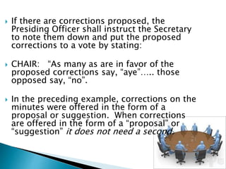  If there are corrections proposed, the
Presiding Officer shall instruct the Secretary
to note them down and put the proposed
corrections to a vote by stating:
 CHAIR: “As many as are in favor of the
proposed corrections say, “aye”….. those
opposed say, “no”.
 In the preceding example, corrections on the
minutes were offered in the form of a
proposal or suggestion. When corrections
are offered in the form of a “proposal” or
“suggestion” it does not need a second.
 