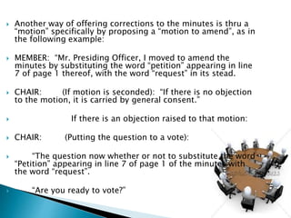  Another way of offering corrections to the minutes is thru a
“motion” specifically by proposing a “motion to amend”, as in
the following example:
 MEMBER: “Mr. Presiding Officer, I moved to amend the
minutes by substituting the word “petition” appearing in line
7 of page 1 thereof, with the word “request” in its stead.
 CHAIR: (If motion is seconded): “If there is no objection
to the motion, it is carried by general consent.”
 If there is an objection raised to that motion:
 CHAIR: (Putting the question to a vote):
 “The question now whether or not to substitute the word
“Petition” appearing in line 7 of page 1 of the minutes with
the word “request”.
 “Are you ready to vote?”
 