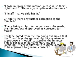  “Those in favor of the motion, please raise their
right hand.” “Those against please do the same.”
 “The affirmative side has it.”
 CHAIR:“Is there any further correction to the
minutes?”
 “There being no further corrections to be made,
the minutes stand approved as corrected (or
made).”
 It will be noted from the foregoing examples that
the “Chair” is no longer waiting for any member
to propose a “motion” to approve the minutes.
This is because in parliamentary law the
Presiding Officer is allowed to “assume a motion
to be approved by general consent.”
 