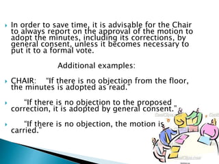  In order to save time, it is advisable for the Chair
to always report on the approval of the motion to
adopt the minutes, including its corrections, by
general consent, unless it becomes necessary to
put it to a formal vote.
Additional examples:
 CHAIR: “If there is no objection from the floor,
the minutes is adopted as read.”
 “If there is no objection to the proposed
correction, it is adopted by general consent.”
 “If there is no objection, the motion is
carried.”
 