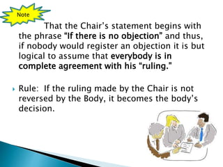 That the Chair’s statement begins with
the phrase “If there is no objection” and thus,
if nobody would register an objection it is but
logical to assume that everybody is in
complete agreement with his “ruling.”
 Rule: If the ruling made by the Chair is not
reversed by the Body, it becomes the body’s
decision.
Note
 