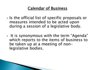 Calendar of Business
 Is the official list of specific proposals or
measures intended to be acted upon
during a session of a legislative body.
 It is synonymous with the term “Agenda”
which reports to the items of business to
be taken up at a meeting of non-
legislative bodies.
 