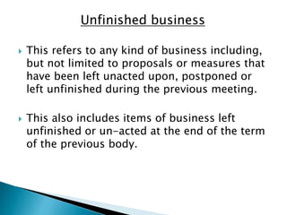 Unfinished business
 This refers to any kind of business including,
but not limited to proposals or measures that
have been left unacted upon, postponed or
left unfinished during the previous meeting.
 This also includes items of business left
unfinished or un-acted at the end of the term
of the previous body.
 
