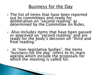 Business for the Day
 The list of items that have been reported
out by committees and ready for
deliberation on “second reading” as
determined by the Committee on Rules.
 Also includes items that have been passed
or approved on “second reading” and are
ready for the body’s decision on “third and
final reading.”
 In “non-legislative bodies”, the items
“business for the day” refers to its main
agenda which include the proposals for
which the meeting is called for.
 