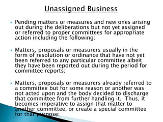 Unassigned Business
 Pending matters or measures and new ones arising
out during the deliberations but not yet assigned
or referred to proper committees for appropriate
action including the following:
 Matters, proposals or measurers usually in the
form of resolution or ordinance that have not yet
been referred to any particular committee albeit
they have been reported out during the period for
committee reports;
 Matters, proposals or measurers already referred to
a committee but for some reason or another was
not acted upon and the body decided to discharge
that committee from further handling it. Thus, it
becomes imperative to assign that matter to
another committee, or create a special committee
for that purpose;
 