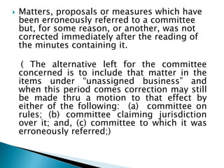  Matters, proposals or measures which have
been erroneously referred to a committee
but, for some reason, or another, was not
corrected immediately after the reading of
the minutes containing it.
( The alternative left for the committee
concerned is to include that matter in the
items under “unassigned business” and
when this period comes correction may still
be made thru a motion to that effect by
either of the following: (a) committee on
rules; (b) committee claiming jurisdiction
over it; and, (c) committee to which it was
erroneously referred;)
 