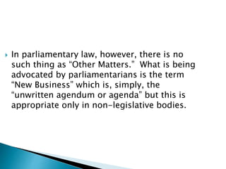  In parliamentary law, however, there is no
such thing as “Other Matters.” What is being
advocated by parliamentarians is the term
“New Business” which is, simply, the
“unwritten agendum or agenda” but this is
appropriate only in non-legislative bodies.
 
