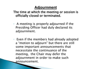 The time at which the meeting or session is
officially closed or terminated.
◦ A meeting is properly adjourned if the
Presiding Officer had duly declared its
adjournment.
◦ Even if the members had already adopted
a “motion to adjourn” but there are still
some important announcements that
necessitate the continuance of the
meeting, the Chair may defer the
adjournment in order to make such
announcement.
Adjournment
 