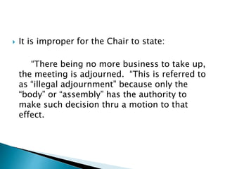  It is improper for the Chair to state:
“There being no more business to take up,
the meeting is adjourned. “This is referred to
as “illegal adjournment” because only the
“body” or “assembly” has the authority to
make such decision thru a motion to that
effect.
 