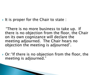  It is proper for the Chair to state :
“There is no more business to take up. If
there is no objection from the floor, the Chair
on its own cognizance will declare the
meeting adjourned. The Chair hears no
objection the meeting is adjourned”.
 Or:“If there is no objection from the floor, the
meeting is adjourned.”
 