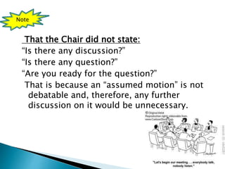 That the Chair did not state:
“Is there any discussion?”
“Is there any question?”
“Are you ready for the question?”
That is because an “assumed motion” is not
debatable and, therefore, any further
discussion on it would be unnecessary.
Note
 