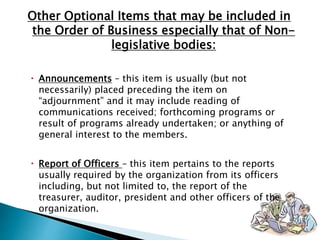  Announcements – this item is usually (but not
necessarily) placed preceding the item on
“adjournment” and it may include reading of
communications received; forthcoming programs or
result of programs already undertaken; or anything of
general interest to the members.
 Report of Officers – this item pertains to the reports
usually required by the organization from its officers
including, but not limited to, the report of the
treasurer, auditor, president and other officers of the
organization.
Other Optional Items that may be included in
the Order of Business especially that of Non-
legislative bodies:
 