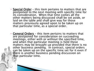  Special Order – this item pertains to matters that are
postponed to the next meeting with specific time for
its consideration. When that time comes all the
other matters being discussed shall be set aside, or
laid on the table and shall give way for those
matters previously agreed upon to be taken up on
that particular time, as a special order.
 General Orders – this item pertains to matters that
are postponed for consideration on succeeding
meetings, either with or without the specified time,
and when that particular meeting is held these
matters may be brought up provided that there is no
other business pending. In contract, special orders
can be taken up on the specific time set for it even if
there is another business pending discussion on
that particular time.
 