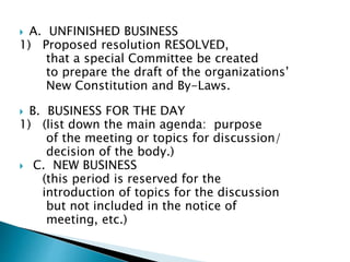  A. UNFINISHED BUSINESS
1) Proposed resolution RESOLVED,
that a special Committee be created
to prepare the draft of the organizations’
New Constitution and By-Laws.
 B. BUSINESS FOR THE DAY
1) (list down the main agenda: purpose
of the meeting or topics for discussion/
decision of the body.)
 C. NEW BUSINESS
(this period is reserved for the
introduction of topics for the discussion
but not included in the notice of
meeting, etc.)
 