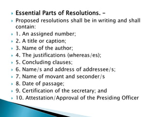  Essential Parts of Resolutions. –
 Proposed resolutions shall be in writing and shall
contain:
 1. An assigned number;
 2. A title or caption;
 3. Name of the author;
 4. The justifications (whereas/es);
 5. Concluding clauses;
 6. Name/s and address of addressee/s;
 7. Name of movant and seconder/s
 8. Date of passage;
 9. Certification of the secretary; and
 10. Attestation/Approval of the Presiding Officer
 