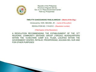 Republic of the Philippines
Province of Agusan del Sur
Gov. D. O. Plaza Government Center
Patin-ay, Prosperidad
TWELFTH SANGGUNIANG PANLALAWIGAN – (Name of the Org.)
Introduced by: HON. SBCANE, JR. – (name of the author)
RESOLUTION NO. 1118-2012 – (Resolution number)
(Title/Caption of the Resolution)
A RESOLUTION RECOMMENDING THE ESTABLISHMENT OF THE 15TH
REGIONAL COMMUNITY DEFENSE GROUP (15RCDG) HEADQUARTERS
WITHIN THE 10-HECTARE CAMP D.O. PLAZA, LOCATED WITHIN THE
GOVERNMENT CENTER, PATIN-AY, PROSPERIDAD, AGUSAN DEL SUR AND
FOR OTHER PURPOSES
 