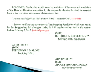 RESOLVED, finally, that should there be violations of the terms and conditions
of the Deed of Donation committed by the donee, the donated lot shall be reverted
back to the provincial government of Agusan del Sur.
Unanimously approved upon motion of the Honorable Cane. (Movant)
I hereby certify to the correctness of the foregoing Resolution which was passed
by the Sangguniang Panlalawigan during its 88th regular session held at the session
hall on February 2, 2012. (date of passage)
(SGD.)
BAUDILLAA. RETUERTO, MPA
Secretary to the Sanggunian
ATTESTED BY:
(SGD.)
FERDINAND E. MARCOS
Presiding Officer
APPROVED BY:
(SGD.)
ADOLPH EDWARD G. PLAZA
Provincial Governor
 
