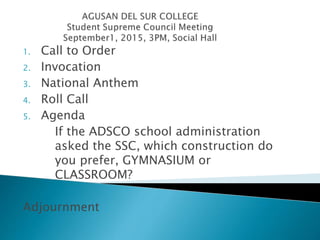 1. Call to Order
2. Invocation
3. National Anthem
4. Roll Call
5. Agenda
If the ADSCO school administration
asked the SSC, which construction do
you prefer, GYMNASIUM or
CLASSROOM?
Adjournment
 
