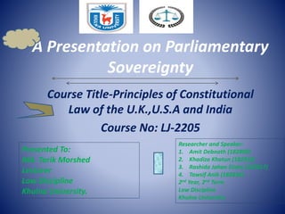 A Presentation on Parliamentary
Sovereignty
Course Title-Principles of Constitutional
Law of the U.K.,U.S.A and India
Course No: LJ-2205
Presented To:
Md. Tarik Morshed
Lecturer
Law Discipline
Khulna University.
Researcher and Speaker:
1. Amit Debnath (182809)
2. Khadiza Khatun (182816)
3. Rashida Jahan Disha (182817)
4. Tawsif Anik (182836)
2nd Year, 2nd Term
Law Discipline
Khulna University
 