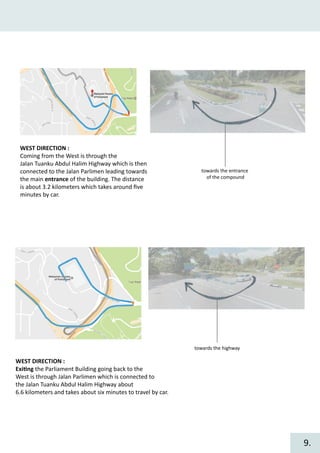 WEST DIRECTION :
Coming from the West is through the
Jalan Tuanku Abdul Halim Highway which is then
connected to the Jalan Parlimen leading towards
the main entrance of the building. The distance
is about 3.2 kilometers which takes around ﬁve
minutes by car.
towards the entrance
of the compound
towards the highway
WEST DIRECTION :
Exi�ng the Parliament Building going back to the
West is through Jalan Parlimen which is connected to
the Jalan Tuanku Abdul Halim Highway about
6.6 kilometers and takes about six minutes to travel by car.
9.
 