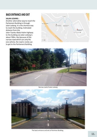 BACKENTRANCEANDEXIT
JALAN LEDANG :
Another alterna�ve way to reach the
Parliament Building is through
Jalan Ledang. It is the shortest way
to reach the building. Es�mated
distance from the
Jalan Tuanku Abdul Halim highway
to the building via Jalan Ledang is
about 700m. But because of the
narrow road which can only ﬁts
one vehicle, the road is rarely use
to get to the Parliament Building.
Narrow road of Jalan Ledang
The back entrance and exit of Parlimen Building
11.
 