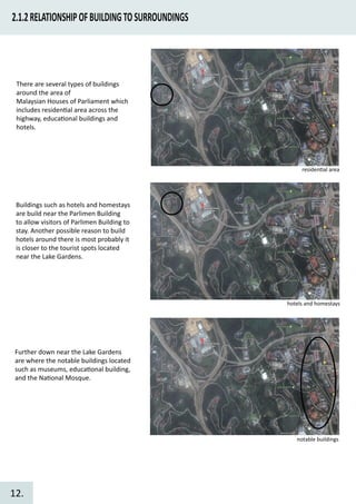 2.1.2RELATIONSHIPOFBUILDINGTOSURROUNDINGS
There are several types of buildings
around the area of
Malaysian Houses of Parliament which
includes residen�al area across the
highway, educa�onal buildings and
hotels.
Further down near the Lake Gardens
are where the notable buildings located
such as museums, educa�onal building,
and the Na�onal Mosque.
Buildings such as hotels and homestays
are build near the Parlimen Building
to allow visitors of Parlimen Building to
stay. Another possible reason to build
hotels around there is most probably it
is closer to the tourist spots located
near the Lake Gardens.
residen�al area
hotels and homestays
notable buildings
12.
 