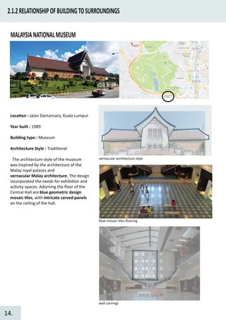 2.1.2RELATIONSHIPOFBUILDINGTOSURROUNDINGS
MALAYSIANATIONALMUSEUM
Loca�on : Jalan Damansara, Kuala Lumpur
Year built : 1989
Building type : Museum
Architecture Style : Tradi�onal
The architecture style of the museum
was inspired by the architecture of the
Malay royal palaces and
vernacular Malay architecture. The design
incorporated the needs for exhibi�on and
ac�vity spaces. Adorning the ﬂoor of the
Central Hall are blue geometric design
mosaic �les, with intricate carved panels
on the ceiling of the hall.
vernacular architecture style
blue mosaic �les ﬂooring
wall carvings
14.
 