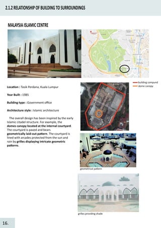 2.1.2RELATIONSHIPOFBUILDINGTOSURROUNDINGS
MALAYSIAISLAMICCENTRE
Loca�on : Tasik Perdana, Kuala Lumpur
Year Built : 1985
Building type : Government oﬃce
Architecture style : Islamic architecture
The overall design has been inspired by the early
Islamic citadel structure. For example, the
domes canopy located at the internal courtyard.
The courtyard is paved and bears
geometrically laid-out pa�ern. The courtyard is
lined with arcades protected from the sun and
rain by grilles displaying intricate geometric
pa�erns.
building compund
dome canopy
geometrical pa�ern
grilles providing shade
16.
 