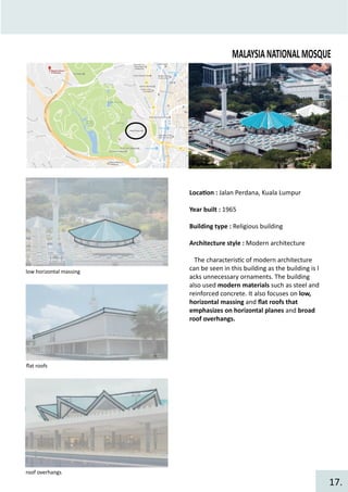 MALAYSIANATIONALMOSQUE
Loca�on : Jalan Perdana, Kuala Lumpur
Year built : 1965
Building type : Religious building
Architecture style : Modern architecture
The characteris�c of modern architecture
can be seen in this building as the building is l
acks unnecessary ornaments. The building
also used modern materials such as steel and
reinforced concrete. It also focuses on low,
horizontal massing and ﬂat roofs that
emphasizes on horizontal planes and broad
roof overhangs.
low horizontal massing
ﬂat roofs
roof overhangs
17.
 