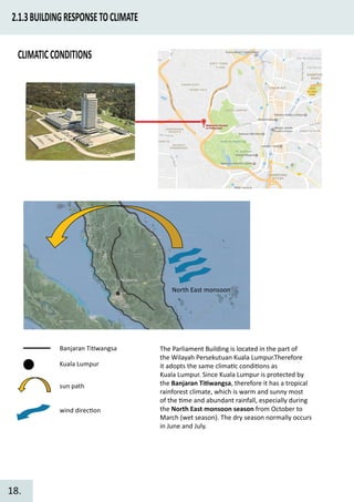 2.1.3BUILDINGRESPONSETOCLIMATE
Banjaran Ti�wangsa
Kuala Lumpur
sun path
wind direc�on
North East monsoon
The Parliament Building is located in the part of
the Wilayah Persekutuan Kuala Lumpur.Therefore
it adopts the same clima�c condi�ons as
Kuala Lumpur. Since Kuala Lumpur is protected by
the Banjaran Ti�wangsa, therefore it has a tropical
rainforest climate, which is warm and sunny most
of the �me and abundant rainfall, especially during
the North East monsoon season from October to
March (wet season). The dry season normally occurs
in June and July.
CLIMATICCONDITIONS
18.
 