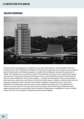 2.3ARCHITECTURESTYLEANALYSIS
MALAYSIAMODERNISM
Parliament house was designed as a symbol of a new na�on that represent ‘na�onal iden�ty’ with local
tradi�onal forms and of democracy in Malaysia, the Parliament building also was created to present poli�cal
idea of moderniza�on and Malaysia’s progress. In addi�on the building also represent the expression of
‘Malay’ for its design form as a symbol to unify the Malay Muslim since they are the majority ethnic group
in the country. To project the Parliament building as structure that uphold the principles of democracy for
both the newly independent state and the populace – its design thus displayed the idea of representa�ve
which portray no allusion to any ethnicity or of dominant ethnic group. In addi�on, exhibits modernis�c and
progressive expression which referred to local clima�c condi�ons and regional values as well as the
exploita�on of contemporary materials and the latest available technology such as the adapta�on of
reinforce concrete frames for the tower block and main podium whereas the House of Representa�ves
applies pleated double concrete pitched roof ar�culated as folded planes to highlight the interior chamber
sec�on from the use of triangular side opening to allow natural ligh�ng.
28.
 