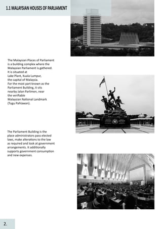 1.1MALAYSIANHOUSESOFPARLIAMENT
The Malaysian Places of Parliament
is a building complex where the
Malaysian Parliament is gathered.
It is situated at
Lake Plant, Kuala Lumpur,
the capital of Malaysia.
For the most part known as the
Parliament Building, it sits
nearby Jalan Parlimen, near
the veriﬁable
Malaysian Na�onal Landmark
(Tugu Pahlawan).
The Parliament Building is the
place administrators pass elected
laws, make altera�ons to the law
as required and look at government
arrangements. It addi�onally
supports government consump�on
and new expenses.
2.
 