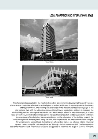 LOCALADAPTATIONANDINTERNATIONALSTYLE
Tower block
Main block
The characteris�cs adopted by the newly independent government in developing the country were a
character that resembled all the races and religions in Malaya and is said to be the symbol of democracy
of the government. The building was expressed in the modern architectural language of the
interna�onal style with the ubiquitous composi�on of tower block atop a podium. In this case, the
three-storey podium, housing the senate and the Dewan Rakyat (House of Representa�ves), is of very
large propor�ons, while the tower block carries no racial reference at all and being the taller and more
dominant part of the building, it emphasized more on the adapta�on of the building towards the
surrounding where there façade is being set back probably to shade the interior from direct sunlight.
New mechanisms were u�lized during that era where steel frames are adapted into its structural
system. Eleven triangular concrete pinnacles, forming a sort of concer�na roof, crown the podium
above the Dewan Rakyat. The unusual structure is supposed to resemble the Bugis or Malacca roof form.
29.
 