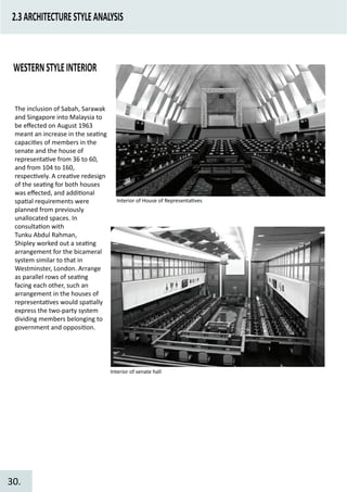 2.3ARCHITECTURESTYLEANALYSIS
WESTERNSTYLEINTERIOR
The inclusion of Sabah, Sarawak
and Singapore into Malaysia to
be eﬀected on August 1963
meant an increase in the sea�ng
capaci�es of members in the
senate and the house of
representa�ve from 36 to 60,
and from 104 to 160,
respec�vely. A crea�ve redesign
of the sea�ng for both houses
was eﬀected, and addi�onal
spa�al requirements were
planned from previously
unallocated spaces. In
consulta�on with
Tunku Abdul Rahman,
Shipley worked out a sea�ng
arrangement for the bicameral
system similar to that in
Westminster, London. Arrange
as parallel rows of sea�ng
facing each other, such an
arrangement in the houses of
representa�ves would spa�ally
express the two-party system
dividing members belonging to
government and opposi�on.
Interior of House of Representa�ves
Interior of senate hall
30.
 