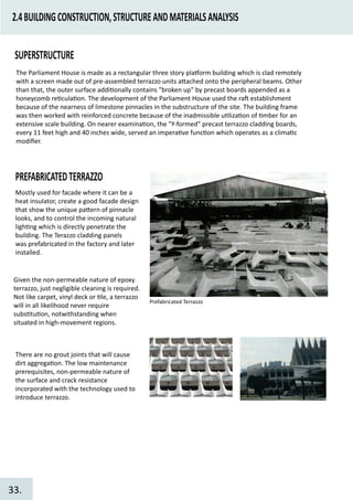 2.4BUILDINGCONSTRUCTION,STRUCTUREANDMATERIALSANALYSIS
SUPERSTRUCTURE
The Parliament House is made as a rectangular three story pla�orm building which is clad remotely
with a screen made out of pre-assembled terrazzo units a�ached onto the peripheral beams. Other
than that, the outer surface addi�onally contains "broken up" by precast boards appended as a
honeycomb re�cula�on. The development of the Parliament House used the ra� establishment
because of the nearness of limestone pinnacles in the substructure of the site. The building frame
was then worked with reinforced concrete because of the inadmissible u�liza�on of �mber for an
extensive scale building. On nearer examina�on, the "Y-formed" precast terrazzo cladding boards,
every 11 feet high and 40 inches wide, served an impera�ve func�on which operates as a clima�c
modiﬁer.
PREFABRICATEDTERRAZZO
Mostly used for facade where it can be a
heat insulator, create a good facade design
that show the unique pa�ern of pinnacle
looks, and to control the incoming natural
ligh�ng which is directly penetrate the
building. The Terazzo cladding panels
was prefabricated in the factory and later
installed.
Prefabricated Terrazzo
Given the non-permeable nature of epoxy
terrazzo, just negligible cleaning is required.
Not like carpet, vinyl deck or �le, a terrazzo
will in all likelihood never require
subs�tu�on, notwithstanding when
situated in high-movement regions.
There are no grout joints that will cause
dirt aggrega�on. The low maintenance
prerequisites, non-permeable nature of
the surface and crack resistance
incorporated with the technology used to
introduce terrazzo.
33.
 