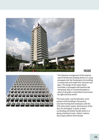 FACADE
The Cohesive arrangement of the exterior
wall of Parliament building where it is using
pineapple skin like facade gives the building
a unique look and made from concrete and
glass. The design of the tower block
resembles a pineapple with beehive-like
'kerawang' look or ornamental pa�erns
where it provides a controlled environment
for light and heat within
The most costly and func�onalist, some
por�on of the building is the precast
concrete framing that envelopes un�l the
17th story tower square. Reminiscent of the
skin of a pineapple, it works as both
sunshading and ar�s�c facade where it is
giving a feeling of scale, rhythm, texture,
and unique exterior form facade
34.
 