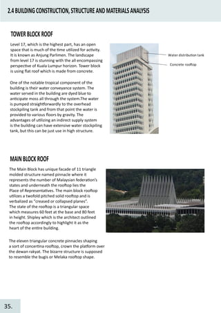 2.4BUILDINGCONSTRUCTION,STRUCTUREANDMATERIALSANALYSIS
TOWERBLOCKROOF
Water distribu�on tank
Concrete roo�op
Level 17, which is the highest part, has an open
space that is much of the �me u�lized for ac�vity.
It is known as Anjung Parlimen. The landscape
from level 17 is stunning with the all encompassing
perspec�ve of Kuala Lumpur horizon. Tower block
is using ﬂat roof which is made from concrete.
One of the notable tropical component of the
building is their water conveyance system. The
water served in the building are dyed blue to
an�cipate moss all through the system.The water
is pumped straigh�orwardly to the overhead
stockpiling tank and from that point the water is
provided to various ﬂoors by gravity. The
advantages of u�lizing an indirect supply system
is the building can have extensive water stockpiling
tank, but this can be just use in high structure.
MAINBLOCKROOF
The Main Block has unique facade of 11 triangle
molded structure named pinnacle where it
represents the number of Malaysian federa�on’s
states and underneath the roo�op lies the
Place of Representa�ves. The main block roo�op
u�lizes a twofold pitched solid roo�op and is
verbalized as "creased or collapsed planes”.
The state of the roo�op is a triangular space
which measures 60 feet at the base and 80 feet
in height. Shipley which is the architect outlined
the roo�op accordingly to highlight it as the
heart of the en�re building.
The eleven triangular concrete pinnacles shaping
a sort of concer�na roo�op, crown the pla�orm over
the dewan rakyat. The bizarre structure is supposed
to resemble the bugis or Melaka roo�op shape.
35.
 