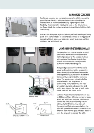 REINFORCEDCONCRETE
Reinforced concrete is a composite material in which concrete's
generally low elas�city and pliability are neutralized by the
incorpora�on of reinforcement having higher rigidity and
ﬂexibility. This material is mostly and used as the structures in
the Tower block due to its strength and durability to hold the high
rise building.
Precast concrete panel is produced and prefabricated in processing
plant, then transported it to site and reassemble it. Using precast
concrete which is faster and also more safety as secure working
pla�orms are se�led quicker.
LIGHTDIFFUSINGTEMPEREDGLASS
Temper glass has a be�er tensile strength
and be�er thermal insula�on than the
normal glass due to the process making
with suitable high heat and controlled
chemical treatments to strengthen its
durability and harden the glass.
Tempered glass doesn’t limit the user’s
visual and maximized wider perspec�ve
view can be enjoyed where the cramped
and caged feeling is prevented due to the
translucent view provided by tempered
glass. The workers can enjoy the buﬀer
zone where its not only serves as
sunshading, heat protec�on, and view
protec�on, but also acts as service and
u�lity area around the zone of both main
block area and the tower block.
mee�ng oﬃce
Malaysia Place of Parliament are made out
by 300 tons of light diﬀusing tempered glass
which will an�cipate nega�ve thermal and
control the amount of incoming natural
ligh�ng. When the incoming light get
through the diﬀusing tempered glass, the
light will spread out to every corner of room
diﬀerent from normal glass where it doesn’t
have the property to spread the light.
36.
 