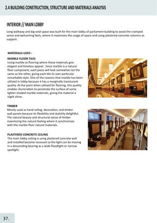2.4BUILDINGCONSTRUCTION,STRUCTUREANDMATERIALSANALYSIS
INTERIOR//MAINLOBBY
Long walkway and big void space was built for the main lobby of parliament building to avoid the cramped
sense and welcoming feels, where it maximizes the usage of space and using plastered concrete columns as
support .
MARBLE FLOOR TILES
Using marble as ﬂooring where those materials give
elegant and �meless appeal. Since marble is a natural
ﬂoor component, each piece will look somewhat not the
same as the other, giving each �le its own par�cular
remarkable style. One of the reasons that marble has been
u�lized in lobby because it has a marginally translucent
quality. At the point when u�lized for ﬂooring, this quality
enables illumina�on to penetrate the surface of some
lighter-shaded marble materials, giving the material a
slight shine.
TIMBER
Mostly used as hand railing, decora�on, and �mber
wall panels because its ﬂexibility and stylishly deligh�ul.
The natural beauty and structural sense of �mber
maximizing the natural feeling where it synchronizes
with the marble ﬂoor natural materials.
PLASTERED CONCRETE CEILING
The main lobby ceiling is using plastered concrete wall
and installed become recessed so the light can be moving
in a descending bearing as a wide ﬂoodlight or narrow
spotlight.
MATERIALS USED :
37.
 