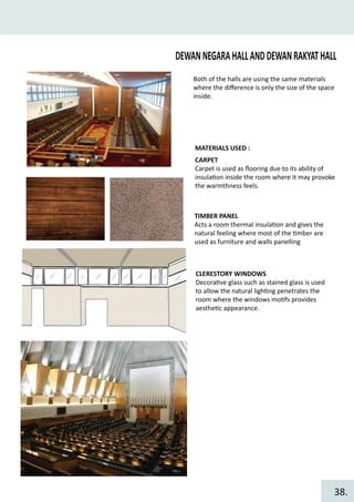DEWANNEGARAHALLANDDEWANRAKYATHALL
MATERIALS USED :
CARPET
Carpet is used as ﬂooring due to its ability of
insula�on inside the room where it may provoke
the warmthness feels.
TIMBER PANEL
Acts a room thermal insula�on and gives the
natural feeling where most of the �mber are
used as furniture and walls panelling
CLERESTORY WINDOWS
Decora�ve glass such as stained glass is used
to allow the natural ligh�ng penetrates the
room where the windows mo�fs provides
aesthe�c appearance.
Both of the halls are using the same materials
where the diﬀerence is only the size of the space
inside.
38.
 